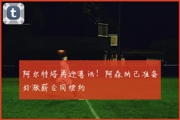 阿尔特塔再迎喜讯！阿森纳已准备好涨薪合同续约